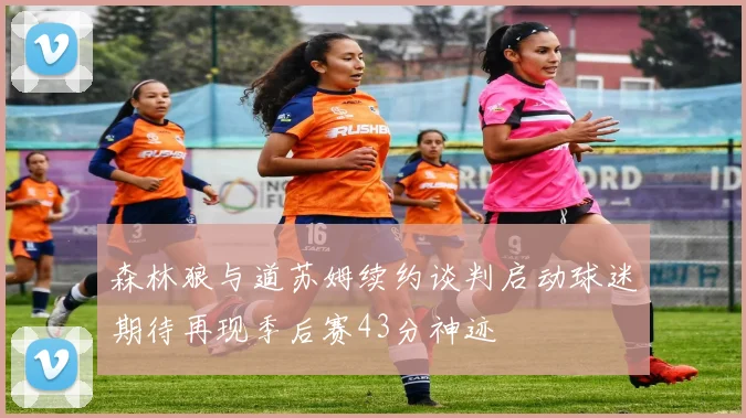 森林狼与道苏姆续约谈判启动球迷期待再现季后赛43分神迹