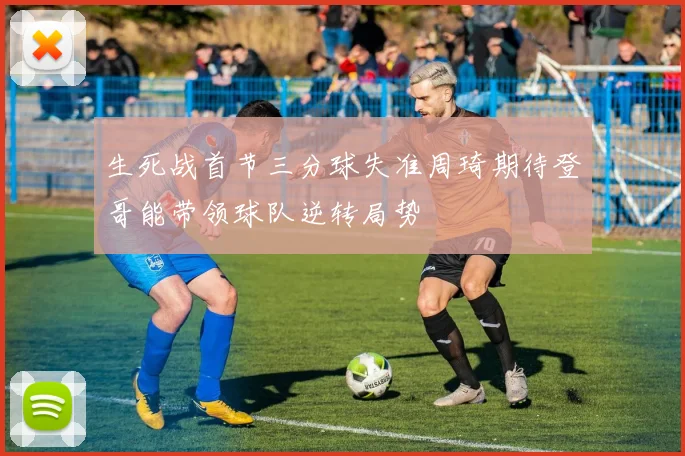 生死战首节三分球失准周琦期待登哥能带领球队逆转局势