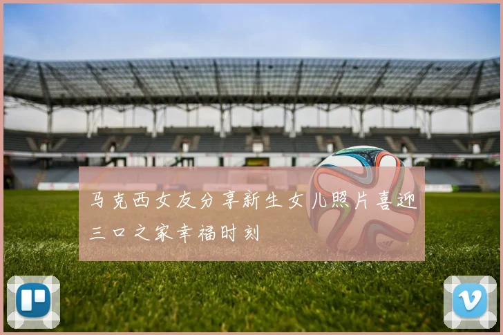 马克西女友分享新生女儿照片喜迎三口之家幸福时刻