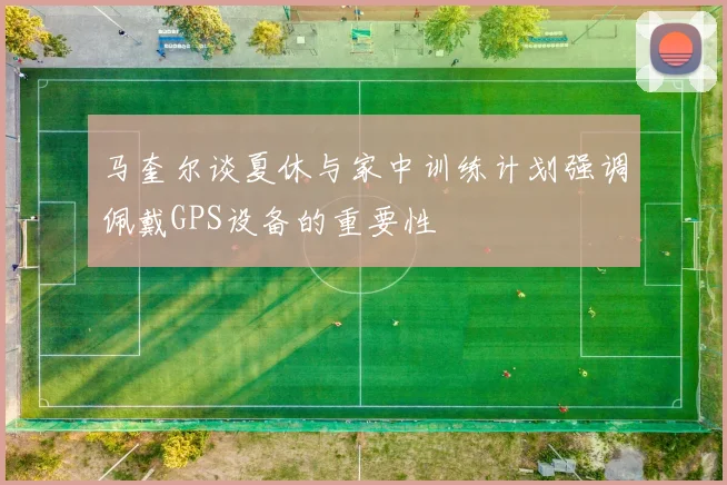 马奎尔谈夏休与家中训练计划强调佩戴GPS设备的重要性