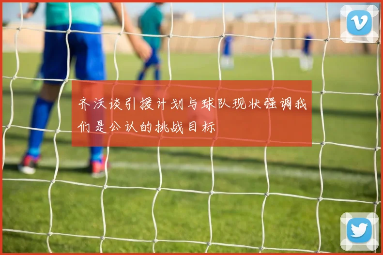 齐沃谈引援计划与球队现状强调我们是公认的挑战目标