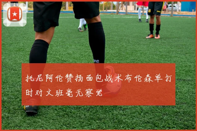 托尼阿伦赞扬面包战术布伦森单打时对文班毫无察觉