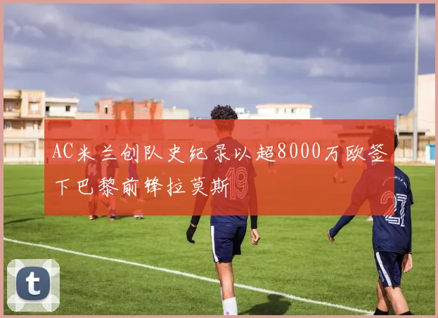 AC米兰创队史纪录以超8000万欧签下巴黎前锋拉莫斯