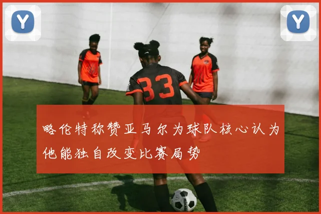 略伦特称赞亚马尔为球队核心认为他能独自改变比赛局势