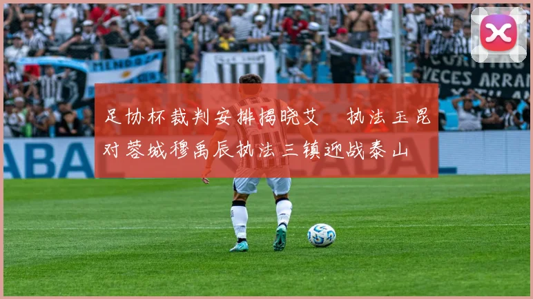 足协杯裁判安排揭晓艾堃执法玉昆对蓉城穆禹辰执法三镇迎战泰山