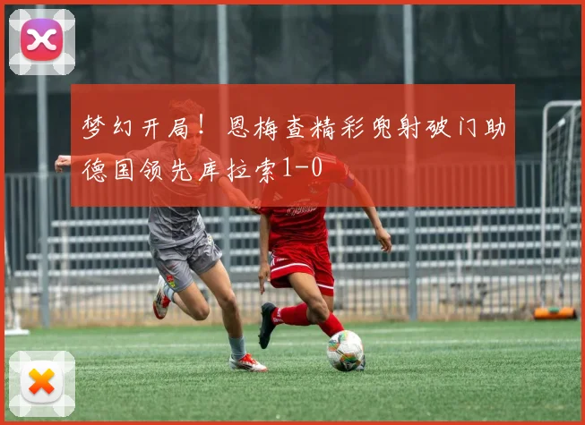 梦幻开局！恩梅查精彩兜射破门助德国领先库拉索1-0