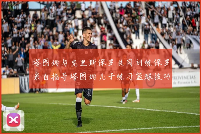 塔图姆与克里斯保罗共同训练保罗亲自指导塔图姆儿子练习篮球技巧