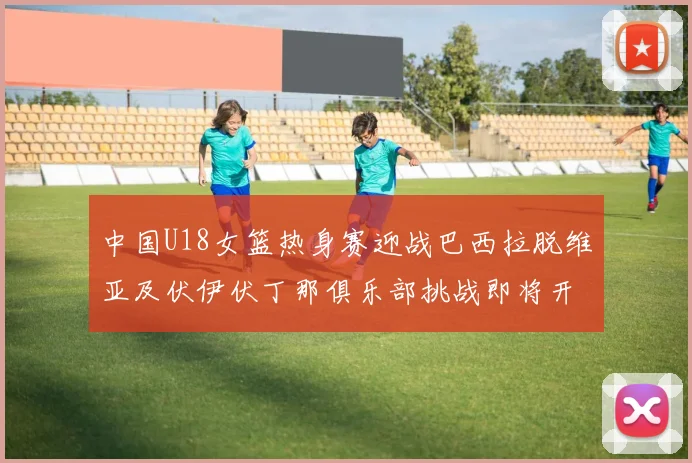 中国U18女篮热身赛迎战巴西拉脱维亚及伏伊伏丁那俱乐部挑战即将开启