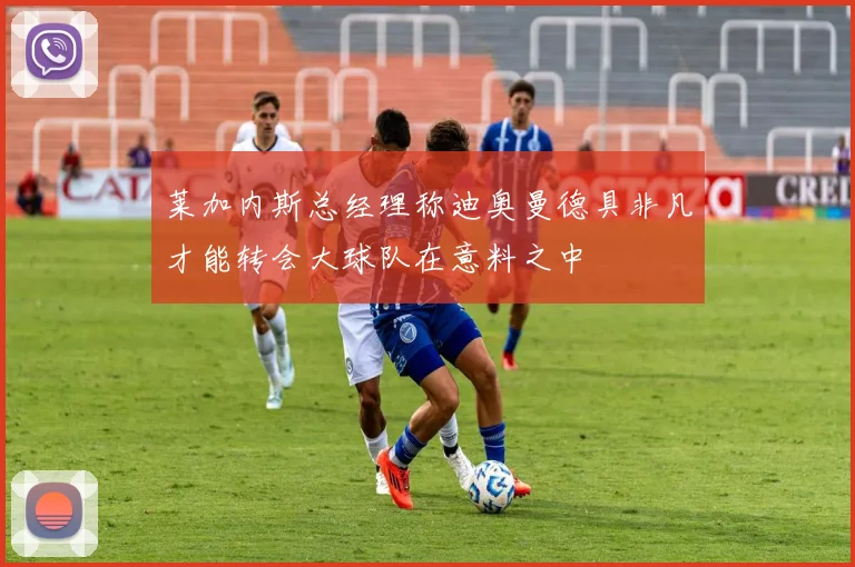 莱加内斯总经理称迪奥曼德具非凡才能转会大球队在意料之中