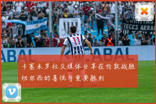 卡塞米罗社交媒体分享在伦敦战胜切尔西的喜悦与重要胜利