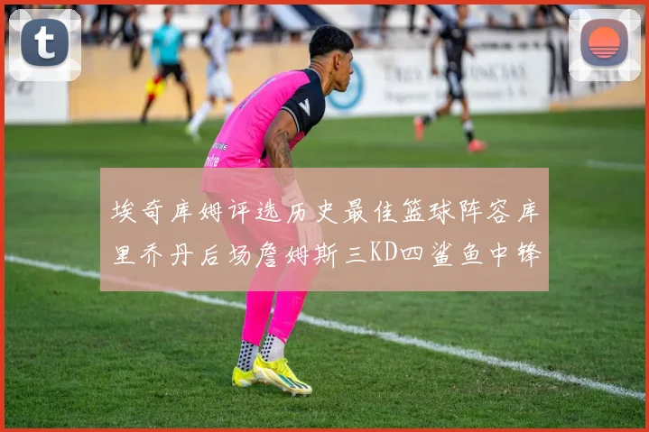 埃奇库姆评选历史最佳篮球阵容库里乔丹后场詹姆斯三KD四鲨鱼中锋