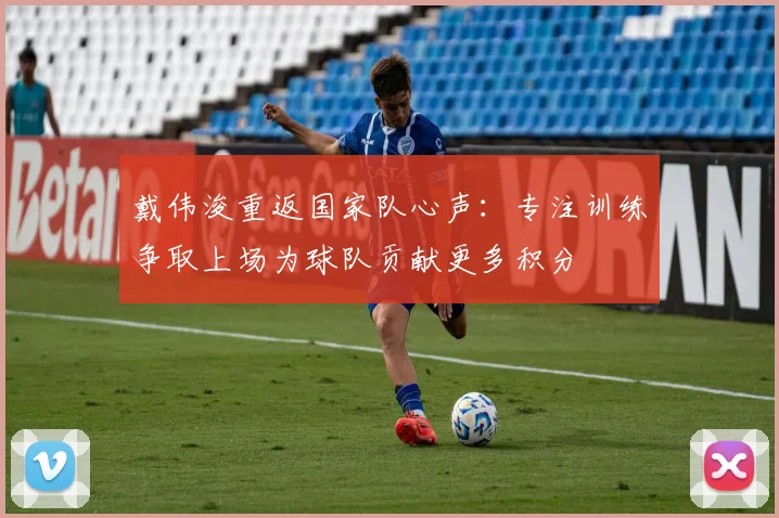 戴伟浚重返国家队心声：专注训练争取上场为球队贡献更多积分