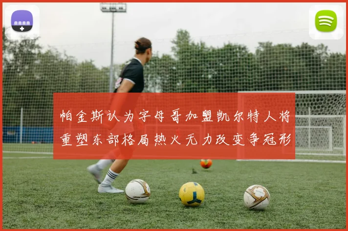 帕金斯认为字母哥加盟凯尔特人将重塑东部格局热火无力改变争冠形势