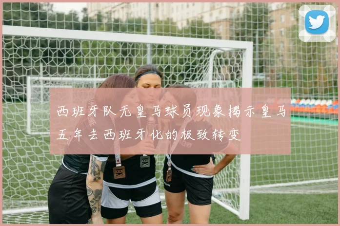 西班牙队无皇马球员现象揭示皇马五年去西班牙化的极致转变