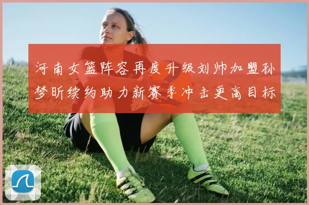 河南女篮阵容再度升级刘帅加盟孙梦昕续约助力新赛季冲击更高目标