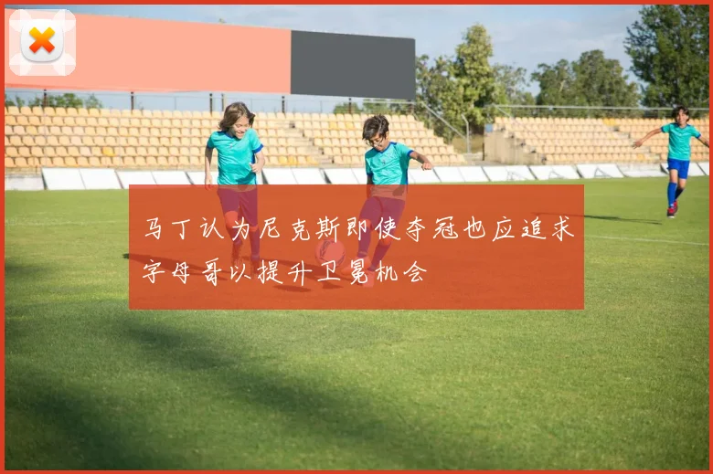 马丁认为尼克斯即使夺冠也应追求字母哥以提升卫冕机会