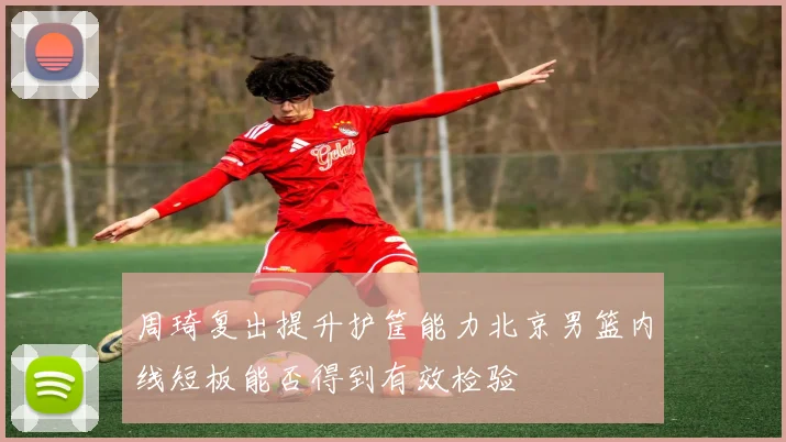 周琦复出提升护筐能力北京男篮内线短板能否得到有效检验