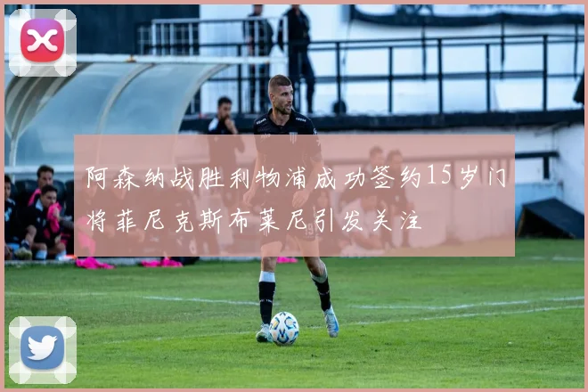 阿森纳战胜利物浦成功签约15岁门将菲尼克斯布莱尼引发关注