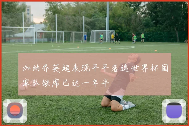 加纳乔英超表现平平落选世界杯国家队缺席已达一年半