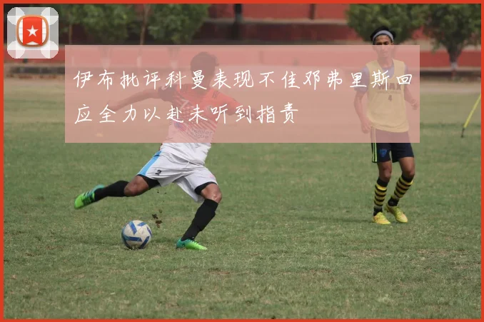 伊布批评科曼表现不佳邓弗里斯回应全力以赴未听到指责