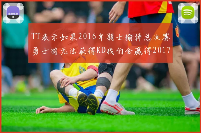 TT表示如果2016年骑士输掉总决赛勇士将无法获得KD我们会赢得2017和2018年总冠军