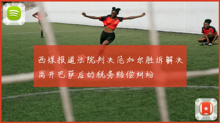 西媒报道法院判决范加尔胜诉解决离开巴萨后的税务赔偿纠纷