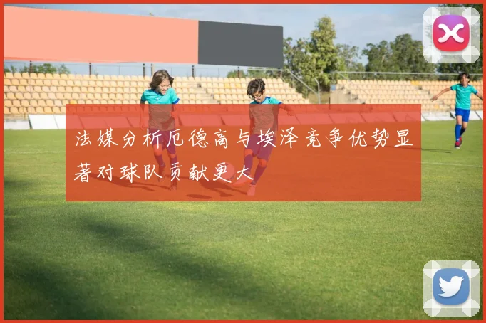 法媒分析厄德高与埃泽竞争优势显著对球队贡献更大