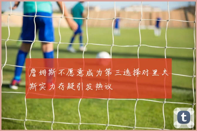 詹姆斯不愿意成为第三选择对里夫斯实力存疑引发热议