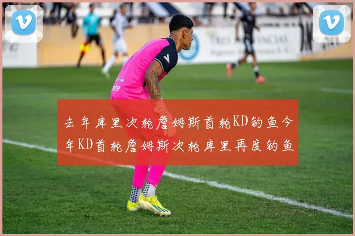 去年库里次轮詹姆斯首轮KD钓鱼今年KD首轮詹姆斯次轮库里再度钓鱼的奇妙对比