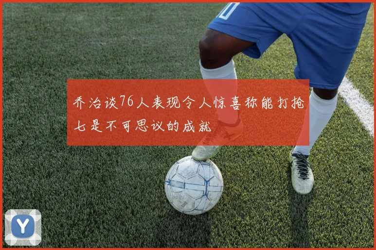 乔治谈76人表现令人惊喜称能打抢七是不可思议的成就