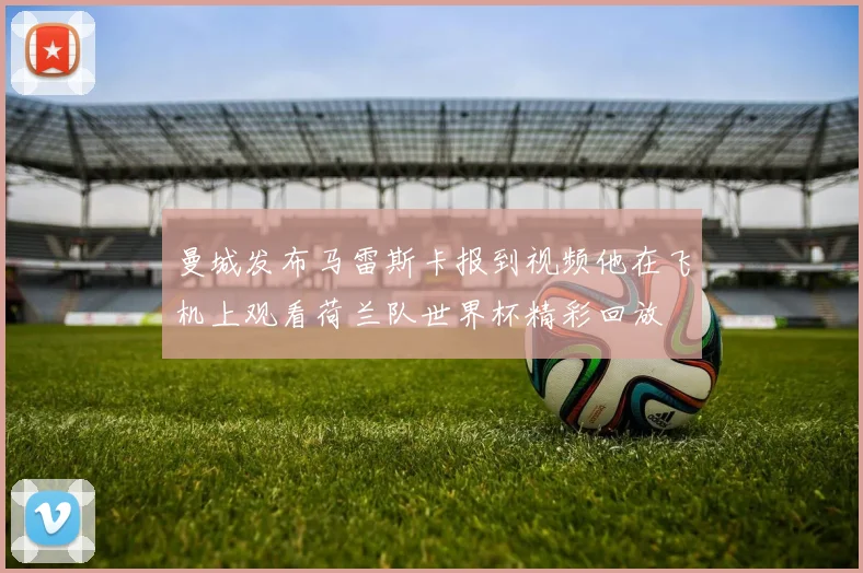 曼城发布马雷斯卡报到视频他在飞机上观看荷兰队世界杯精彩回放